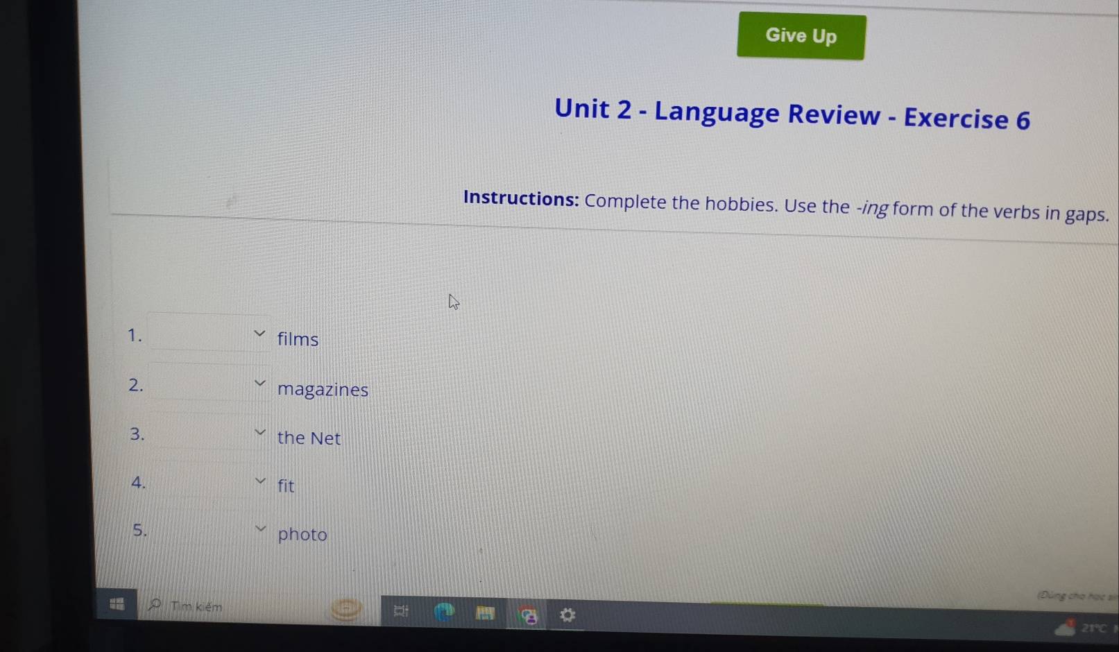 Give Up 
Unit 2 - Language Review - Exercise 6 
Instructions: Complete the hobbies. Use the -ing form of the verbs in gaps. 
1. films 
2. 
magazines 
3. the Net 
4. fit 
5. 
photo 
(Đùng cho hạc sĩ 
Tìm kiếm