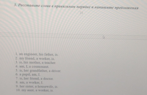 Ρасставьте слова в правиьном πоряὸке и наΝишите предлоления 
22 
1. an engineer, his father, is. 
2. my friend, a worker, is. 
3. is, his mother, a teacher. 
4. am. I, a cosmonaut. 
5. is, her grandfather, a driver. 
6. a pupil, am, I. 
7. is, her friend, a doctor. 
8. am, a worker, I. 
9. her sister, a housewife, is. 
10. my aunt, a worker, is.