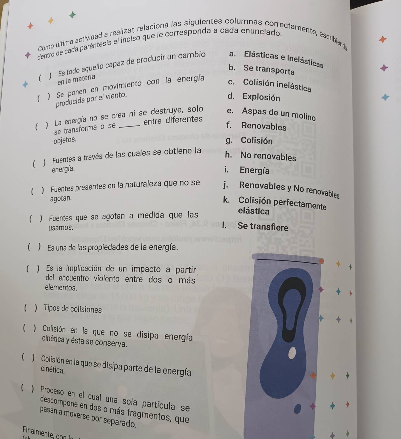 Como última actividad a realizar, relaciona las siguientes columnas correctamente, escribiendo
dentro de cada paréntesis el inciso que le corresponda a cada enunciado.
 ) Es todo aquello capaz de producir un cambio a. Elásticas e inelásticas
b. Se transporta
en la materia.
 ) Se ponen en movimiento con la energía
c. Colisión inelástica
producida por el viento.
d. Explosión
 ) La energía no se crea ni se destruye, solo e. Aspas de un molino
se transforma o se entre diferentes
f. Renovables
objetos. g. Colisión
( ) Fuentes a través de las cuales se obtiene la
h. No renovables
energía. i. Energía
 ) Fuentes presentes en la naturaleza que no se j. Renovables y No renovables
agotan.
k. Colisión perfectamente
 ) Fuentes que se agotan a medida que las
elástica
usamos.
I. Se transfiere
 ) Es una de las propiedades de la energía.
 ) Es la implicación de un impacto a partir
del encuentro violento entre dos o más
elementos.
() Tipos de colisiones
a
 ) Colisión en la que no se disipa energía
cinética y ésta se conserva.
 ) Colisión en la que se disipa parte de la energía
cinética.
 ) Proceso en el cual una sola partícula se
descompone en dos o más fragmentos, que
pasan a moverse por separado.
Finalmente c