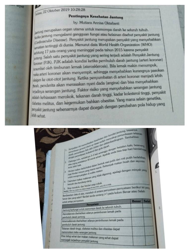 repat
Selasa, 22 Oktober 2019 10:28:28
Pentingnya Kesehatan Jantung
by: Mutiara Annisa Oktafianti
Janfung merupakan organ utama untuk mernompa darah ke seluruh tubuh.
Ketka jantung mengalami gangguan fungsi atau kelainan disebut penyakit jantung
(Cardivascular Disease). Penyakit jantung merupakan penyakit yang menyebabkan
matian tertinggi di dunia. Menurut data World Health Organization (WHO)
erhitung 17 juta orang yang meninggal pada tahun 2015 karena penyakit
antung. Salah satu penyakit jantung yang sering terjadi adalah Penyakit Jantung
Koroner (PJK). PJK adalah kondisi ketika pembuluh darah jantung (arteri koroner)
tersumbat oleh timbunan lemak (aterosklerosis). Bila lemak makin menumpuk,
maka arteri koroner akan menyempit, sehingga menyebabkan kurangnya pasokan
oksigen ke otot-otot jantung. Ketika penyumbatan di arteri koroner menjadi lebih
arah, penderita akan merasakan nyeri dada (angina) dan bisa menyebabkan
terjadinya serangan jantung. Faktor risiko yang menyebabkan serangan jantung
adalah kebiasaan merokok, tekanan darah tinggi, kadar kolesterol tinggi, penyakit
diabetes melitus, dan kegemukan bahkan obesitas. Yang mana selain genetika,
penyakit jantung sebenarnya dapat dicegah dengan perubahan pola hidup yang
lebih sehat.
. Sempatum dri memenksalan kesehatan dan kondisi jäntung, blasany
nememiean genesal check up dasar sudah mencakup pereríksaon tekane
arah, pererkaan fuk oieh dokter dan elektrokardiogram. Tambahka
dengan pemenioaan kolesterol dan gula darah
2. Olahraga rutin, setidaknşa 3-5 kali seminggu dengan berjalan kaki, berenan
tentu lobíb baík  atau joging sezidaknya 30 menit sehari. Apabila anda bisa tiap hari berolahra
Hindari makán karbohidrat dalam bentuk nasi putih dan roti putih berlebihat
laga hindan minum yang manis-manis. Perbanyak makan buah dan sayurar
untuk mengenyangkan di waktu makan.
4. Usabakan makan makanan yang tidak digoreng, apalagi dengan minyak yan
1
banyak dan berulang-ulang.
5. Stop merokok, dan hindari asap rokok.
Paedes Arpe lon nein it deksn tngue 39 Aprl 2023, pulul 22 12 WIN
Berdasarkan data di atas, manakah di antara perryataan-pernyataan berikut in yan
centang (√) pada kolom Benar atau Salah