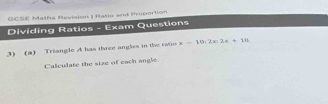 GCSE Maths Revision | Ratio and Proportion 
Dividing Ratios - Exam Questions 
3) (a) Triangle A has three angles in the ratio x-10:2x:2x+10. 
Calculate the size of each angle.