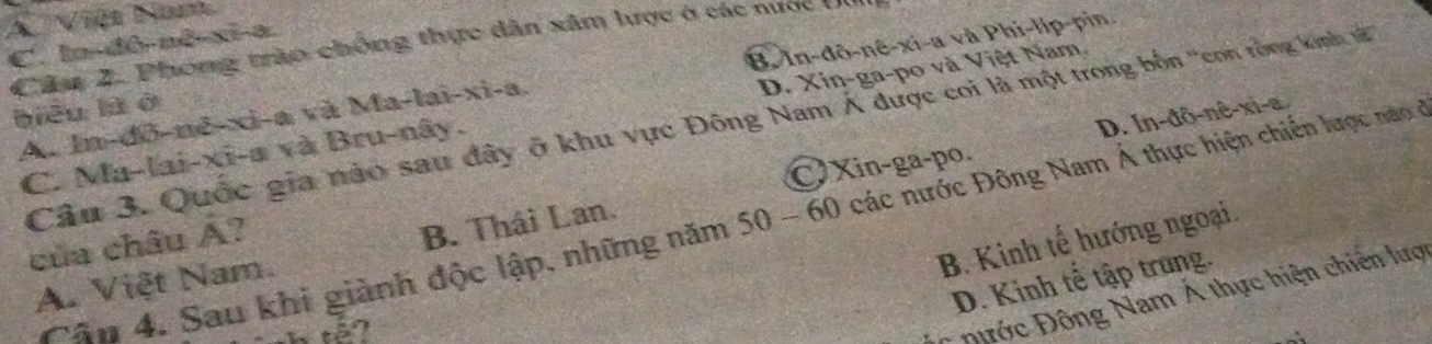 A Việt Nam
Câu 2. Phong trào chống thực dân xâm lược ở các nược tn
C. ln-d -mx^2-x=3
A. In-dô-nẽ-xi-a và Ma-b a -x) B. In-đô-nê-xi-a và Phi-lip-pin
biêu là ở 1-a
D. In-đô-nê-xi-a.
C. Ma-lai-xi-a và Bru-nây. D. Xin-ga-po và Việt Nam
Câu 3. Quốc gia nào sau đây ở khu vực Đông Nam Á được coi là một trong bốn ''con rồng kinh t
Xin-ga-po.
Cân 4. Sau khi giành độc lập, những năm 50 - 60 các nước Đông Nam Á thực hiện chiến lược nao
B. Kinh tế hướng ngoại.
của châu hat A 2
A. Việt Nam. B. Thái Lan.
D. Kinh tế tập trung.
Đớc Đông Nam Á thực hiện chiến lược