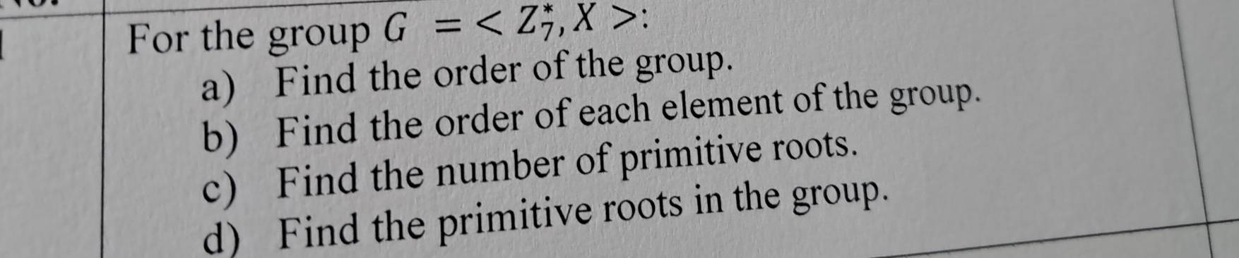 For the group G= , X>
a) Find the order of the group. 
b) Find the order of each element of the group. 
c) Find the number of primitive roots. 
d) Find the primitive roots in the group.