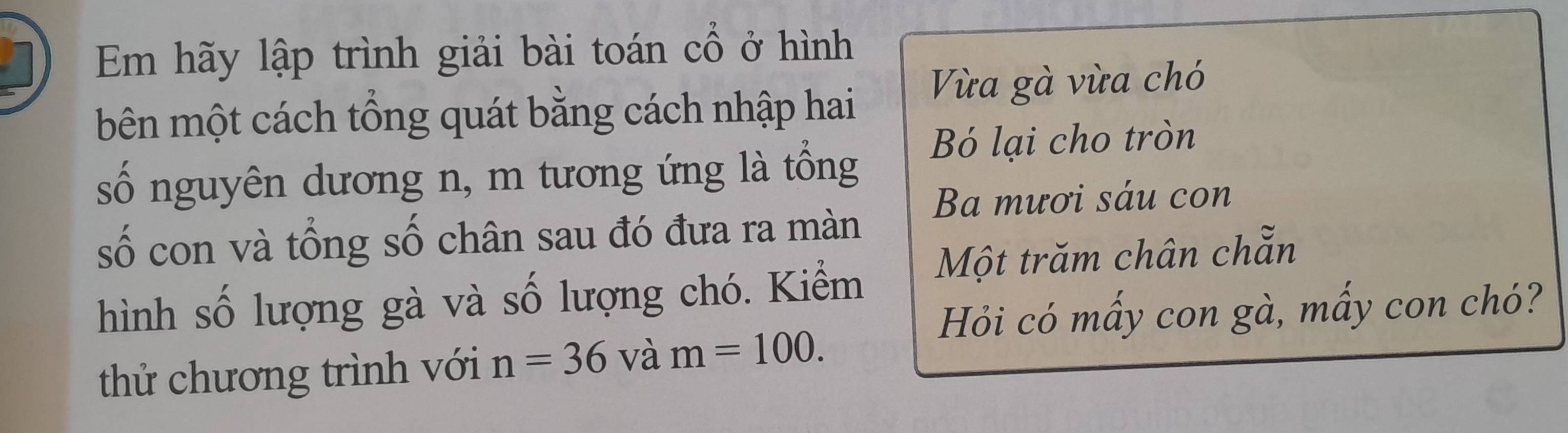 Em hãy lập trình giải bài toán cổ ở hình 
bên một cách tổng quát bằng cách nhập hai Vừa gà vừa chó 
Bó lại cho tròn 
số nguyên dương n, m tương ứng là tồng 
Ba mươi sáu con 
số con và tổng số chân sau đó đưa ra màn 
hình số lượng gà và số lượng chó. Kiểm Một trăm chân chẵn 
Hỏi có mấy con gà, mấy con chó? 
thử chương trình với n=36 và m=100.