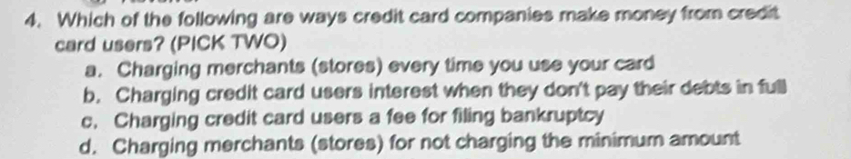 Which of the following are ways credit card companies make money from credit
card users? (PICK TWO)
a. Charging merchants (stores) every time you use your card
b. Charging credit card users interest when they don't pay their debts in full
c. Charging credit card users a fee for filing bankruptcy
d. Charging merchants (stores) for not charging the minimum amount