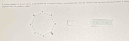 degress does the octagon rutate) A regular oclagon ia shown below. Suppose that the octagon is rolated countarclockwise about its center so that the vertex at X is moved to S. How r
□° × 5