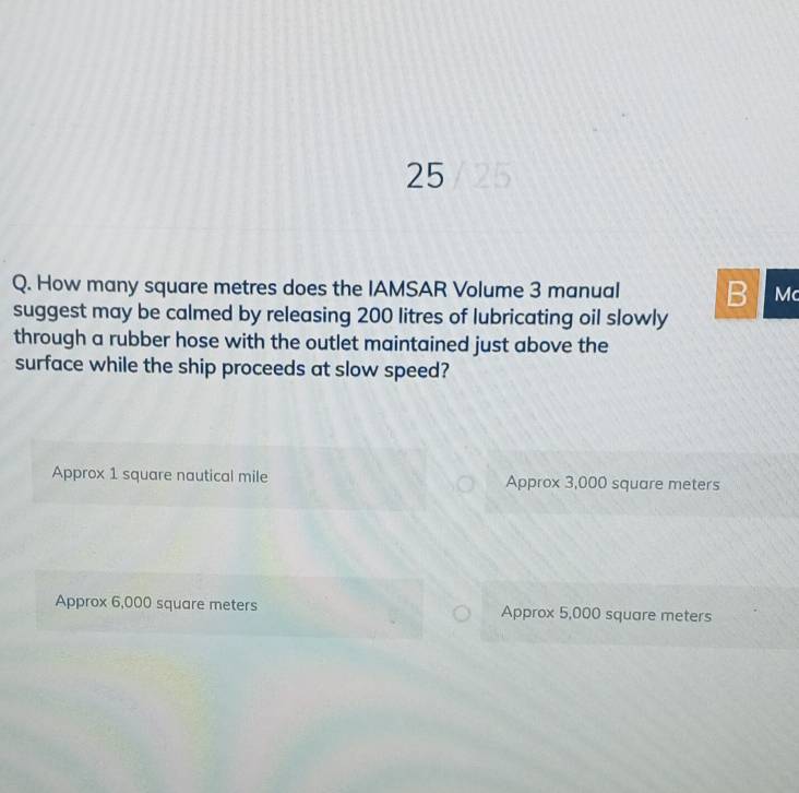 How many square metres does the IAMSAR Volume 3 manual B Mc
suggest may be calmed by releasing 200 litres of lubricating oil slowly
through a rubber hose with the outlet maintained just above the
surface while the ship proceeds at slow speed?
Approx 1 square nautical mile Approx 3,000 square meters
Approx 6,000 square meters Approx 5,000 square meters