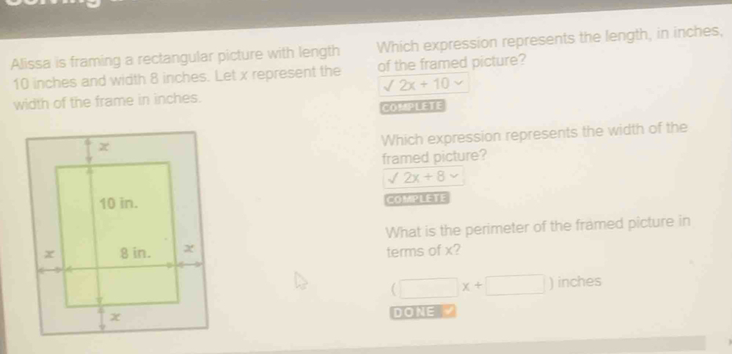 Alissa is framing a rectangular picture with length Which expression represents the length, in inches,
10 inches and width 8 inches. Let x represent the of the framed picture?
sqrt(2x)+10 v 
width of the frame in inches.
COMPLETE
Which expression represents the width of the
framed picture?
sqrt(2x)+8
COMPLETE
What is the perimeter of the framed picture in
terms of x?
(□ x+□ ) inches
DONE