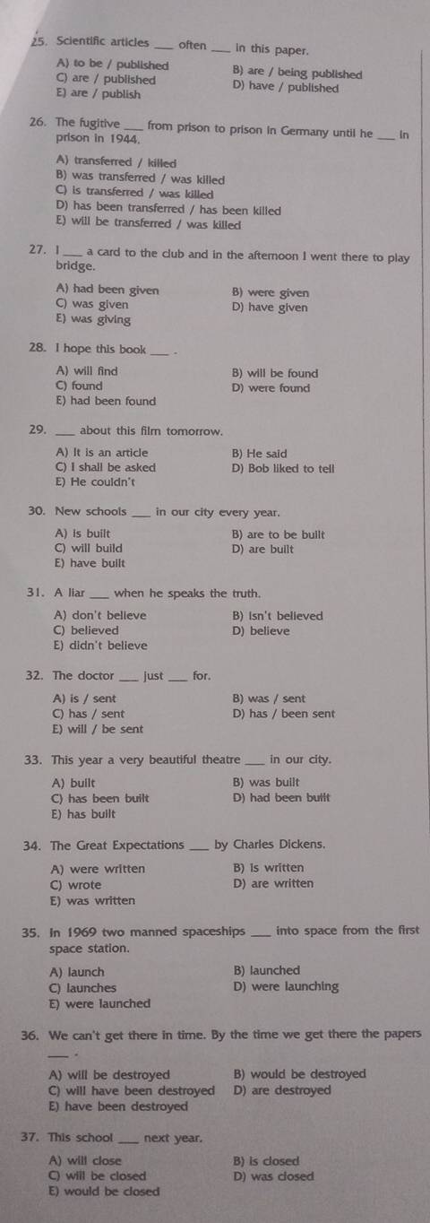 Scientific articles often_ in this paper.
A) to be / published B) are / being published
C) are / published
E) are / publish D) have / published
26. The fugitive from prison to prison in Germany until he _In
prison in 1944.
A) transferred / killed
B) was transferred / was killed
C) is transferred / was killed
D) has been transferred / has been killed
E) will be transferred / was killed
27. 1 _a card to the club and in the afteroon I went there to play
bridge.
A) had been given B) were given
C) was given D) have given
E) was giving
28. I hope this book_
A) will find B) will be found
C) found D) were found
E) had been found
29. _about this film tomorrow.
A) It is an article B) He said
C) I shall be asked D) Bob liked to tell
E) He couldn't
30. New schools _in our city every year.
A) is built B) are to be built
C) will build D) are built
E) have built
31. A liar _when he speaks the truth.
A) don't believe B) isn't believed
C) believed D) believe
E) didn't believe
32. The doctor _just_ for.
A) is / sent B) was / sent
C) has / sent D) has / been sent
E) will / be sent
33. This year a very beautiful theatre _in our city.
A) built B) was built
C) has been built D) had been built
E) has built
34. The Great Expectations by Charles Dickens.
A) were written B) is written
C) wrote D) are written
E) was written
35. In 1969 two manned spaceships _into space from the first
space station.
A) launch B) launched
C) launches D) were launching
E) were launched
36. We can't get there in time. By the time we get there the papers
_.
A) will be destroyed B) would be destroyed
C) will have been destroyed D) are destroyed
E) have been destroyed
37. This school next year.
A) will close B) is closed
C) will be closed D) was closed
E) would be closed