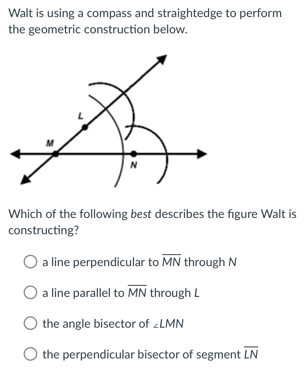 Walt is using a compass and straightedge to perform
the geometric construction below.
Which of the following best describes the figure Walt is
constructing?
a line perpendicular to overline MN through N
a line parallel to overline MN through L
the angle bisector of ∠ LMN
the perpendicular bisector of segment overline LN