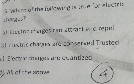 Which of the following is true for electric
charges?
a). Electric charges can attract and repel
b) Electric charges are conserved Trusted
c) Electric charges are quantized
d)All of the above