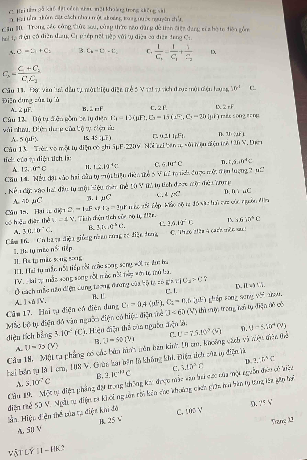 C. Hai tấm gỗ khô đặt cách nhau một khoảng trong không khí.
D. Hai tấm nhôm đặt cách nhau một khoảng trong nước nguyên chất.
Câu 10. Trong các công thức sau, công thức nào dùng đề tính điện dung của bộ tụ điện gồm
hai tụ điện có điện dung C1 ghép nối tiếp với tụ điện có điện dung ,C_2.
A. C_b=C_1+C_2 B. C_b=C_1-C_2 C. frac 1C_b=frac 1C_1+frac 1C_2 D.
C_b=frac C_1+C_2C_1.C_2
Câu 11. Đặt vào hai đầu tụ một hiệu điện thế 5 V thì tụ tích được một điện lượng 10^(-5) C.
Điện dung của tụ là
A. 2 µF. B. 2 mF. C. 2 F. D. 2 nF.
Câu 12. Bộ tụ điện gồm ba tụ điện: C_1=10(mu F),C_2=15(mu F),C_3=20 (μF) mắc song song
với nhau. Điện dung của bộ tụ điện là:
A. 5(mu F). B. 45 (µF). C. 0,21 (μF).
D. 20 (µF).
Câu 13. Trên vỏ một tụ điện có ghi 5μF-220V. Nối hai bản tụ với hiệu điện thế 120 V. Điện
tích của tụ điện tích là:
C. 6.10^(-4)C D. 0,6.10^(-4)C
A. 12.10^(-4)C
B. 1,2.10^(-4)C
Câu 14. Nếu đặt vào hai đầu tụ một hiệu điện thế 5 V thì tụ tích được một điện lượng 2 μC
. Nếu đặt vào hai đầu tụ một hiệu điện thế 10 V thì tụ tích được một điện lượng
A. 40 μC B. 1 μC C.4 μC D. 0,1 µC
Câu 15. Hai tụ điện C_1=1mu F và C_2=3mu F mắc nối tiếp. Mắc bộ tụ đó vào hai cực của nguồn điện
có hiệu điện thế U=4V V. Tính điện tích của bộ tụ điện.
A. 3,0.10^(-7)C.
B. 3,0.10^(-6)C.
C. 3,6.10^(-7)C. D. 3,6.10^(-6)C
Câu 16. Có ba tụ điện giống nhau cùng có điện dung  C. Thực hiện 4 cách mắc sau:
I. Ba tụ mắc nối tiếp.
II. Ba tụ mắc song song.
III. Hai tụ mắc nối tiếp rồi mắc song song với tụ thứ ba
IV. Hai tụ mắc song song rồi mắc nối tiếp với tụ thứ ba.
Ở cách mắc nào điện dung tương đương của bộ tụ có giá trị C_td>C ?
C. I. D. II và III.
A. I và IV. B. II.
Câu 17. Hai tụ điện có điện dung C_1=0,4(mu F),C_2=0,6 (μF) ghép song song với nhau.
Mắc bộ tụ điện đó vào nguồn điện có hiệu điện thế U<60</tex> (V) thì một trong hai tụ điện đó có
C. U=7,5.10^(-5)(V) D. U=5.10^(-4)( V)
điện tích bằng 3.10^(-5) (C). Hiệu điện thế của nguồn điện là:
B. U=50(V)
A. U=75(V)
Câu 18. Một tụ phẳng có các bản hình tròn bán kính 10 cm, khoảng cách và hiệu điện thế
hai bản tụ là 1 cm, 108 V. Giữa hai bản là không khí. Điện tích của tụ điện là
B. 3.10^(-10)C C. 3.10^(-8)C D. 3.10^(-9)C
Câu 19. Một tụ điện phẳng đặt trong không khí được mắc vào hai cực của một nguồn điện có hiệu
A. 3.10^(-7)C
điện thế 50 V. Ngắt tụ điện ra khỏi nguồn rồi kéo cho khoảng cách giữa hai bản tụ tăng lên gấp hai
B. 25 V C. 100 V D. 75 V
lần. Hiệu điện thế của tụ điện khi đó
Trang 23
A. 50 V
VậT LÝ 11 - HK2