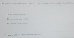 The movement of elements and compounds through the natural envirenment is referred to as_
the hydrologic cycle
biogeochemical cycling
"reauce, reuse, recycle"
Need help? Review these concept resources.