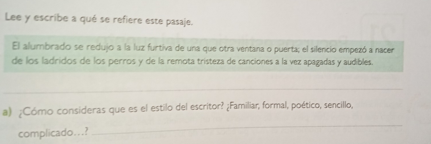 Lee y escribe a qué se refiere este pasaje. 
El alumbrado se redujo a la luz furtiva de una que otra ventana o puerta; el silencio empezó a nacer 
de los ladridos de los perros y de la remota tristeza de canciones a la vez apagadas y audibles. 
_ 
a) ¿Cómo consideras que es el estilo del escritor? ¿Familiar, formal, poético, sencillo, 
complicado...? 
_