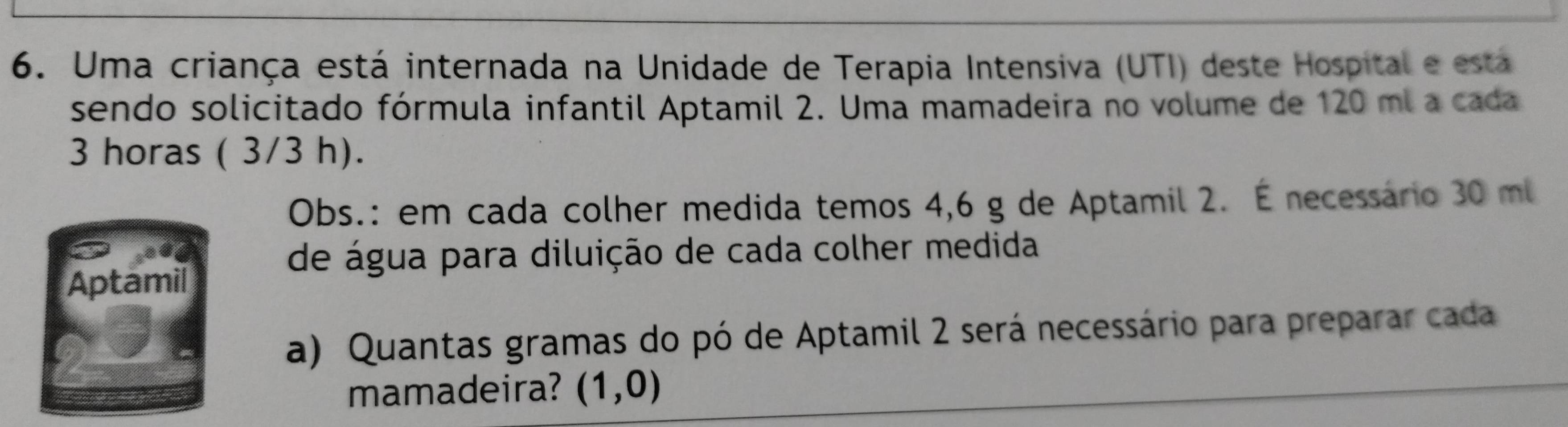 Uma criança está internada na Unidade de Terapia Intensiva (UTI) deste Hospital e esta 
sendo solicitado fórmula infantil Aptamil 2. Uma mamadeira no volume de 120 ml a cada
3 horas ( 3/3 h). 
Obs.: em cada colher medida temos 4,6 g de Aptamil 2. É necessário 30 ml
de água para diluição de cada colher medida 
Aptamil 
a) Quantas gramas do pó de Aptamil 2 será necessário para preparar cada 
mamadeira? (1,0)