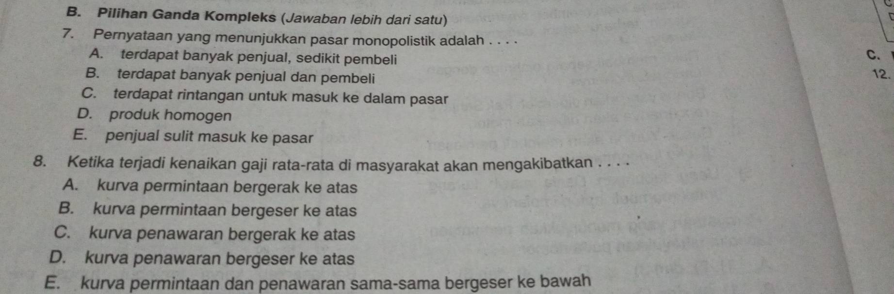 B. Pilihan Ganda Kompleks (Jawaban lebih dari satu)
7. Pernyataan yang menunjukkan pasar monopolistik adalah . . . ·
A. terdapat banyak penjual, sedikit pembeli
C、
B. terdapat banyak penjual dan pembeli 12.
C. terdapat rintangan untuk masuk ke dalam pasar
D. produk homogen
E. penjual sulit masuk ke pasar
8. Ketika terjadi kenaikan gaji rata-rata di masyarakat akan mengakibatkan . . . ·
A. kurva permintaan bergerak ke atas
B. kurva permintaan bergeser ke atas
C. kurva penawaran bergerak ke atas
D. kurva penawaran bergeser ke atas
E. kurva permintaan dan penawaran sama-sama bergeser ke bawah