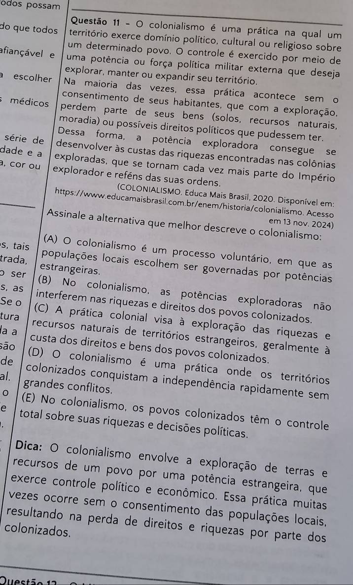 odos possam
Questão 11 - O colonialismo é uma prática na qual um
do que todos território exerce domínio político, cultural ou religioso sobre
um determinado povo. O controle é exercido por meio de
afiançável e uma potência ou força política militar externa que deseja
explorar, manter ou expandir seu território.
a escolher Na maioria das vezes, essa prática acontece sem o
consentimento de seus habitantes, que com a exploração,
médicos perdem parte de seus bens (solos, recursos naturais,
moradia) ou possíveis direitos políticos que pudessem ter.
Dessa forma, a potência exploradora consegue se
série de desenvolver às custas das riquezas encontradas nas colônias
dade e a exploradas, que se tornam cada vez mais parte do Império
a, cor ou explorador e reféns das suas ordens.
_
(COLONIALISMO. Educa Mais Brasil, 2020. Disponível em:
https://www.educamaisbrasil.com.br/enem/historia/colonialismo. Acesso
em 13 nov. 2024)
Assinale a alternativa que melhor descreve o colonialismo:
(A) O colonialismo é um processo voluntário, em que as
s, tais populações locais escolhem ser governadas por potências
trada, estrangeiras.
o ser (B) No colonialismo, as potências exploradoras não
s, as interferem nas riquezas e direitos dos povos colonizados.
Se o (C) A prática colonial visa à exploração das riquezas e
tura recursos naturais de territórios estrangeiros, geralmente à
são
a a custa dos direitos e bens dos povos colonizados.
(D) O colonialismo é uma prática onde os territórios
de colonizados conquistam a independência rapidamente sem
al. grandes conflitos.
(E) No colonialismo, os povos colonizados têm o controle
e total sobre suas riquezas e decisões políticas.
Dica: O colonialismo envolve a exploração de terras e
recursos de um povo por uma potência estrangeira, que
exerce controle político e econômico. Essa prática muitas
vezes ocorre sem o consentimento das populações locais,
resultando na perda de direitos e riquezas por parte dos
colonizados.
Quest