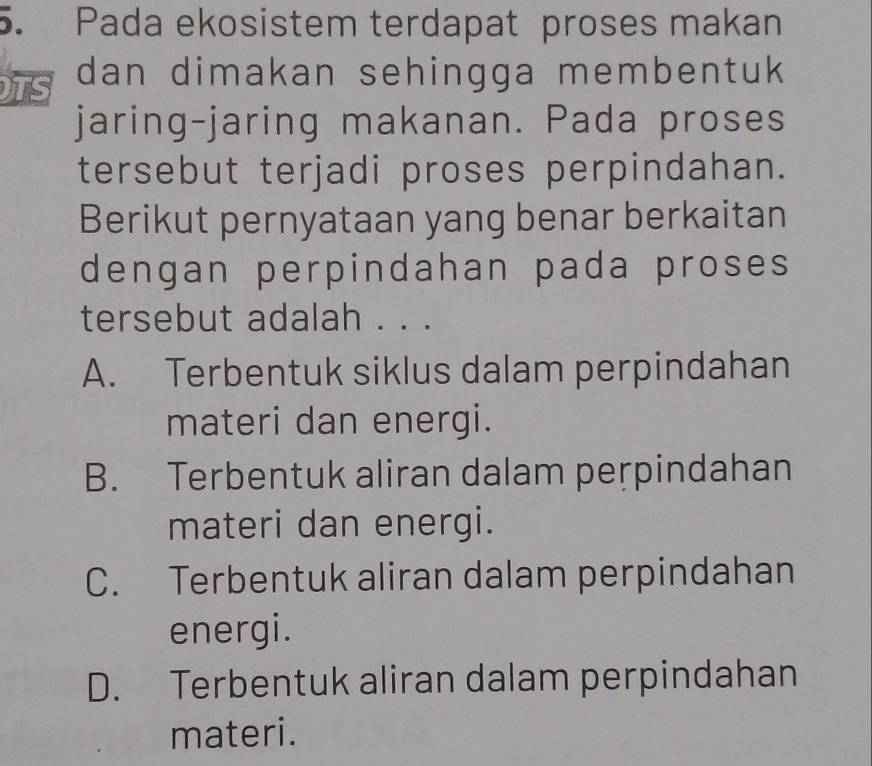 Pada ekosistem terdapat proses makan
TS dan dimakan sehingga membentuk 
jaring-jaring makanan. Pada proses
tersebut terjadi proses perpindahan.
Berikut pernyataan yang benar berkaitan
dengan perpindahan pada proses
tersebut adalah . . .
A. Terbentuk siklus dalam perpindahan
materi dan energi.
B. Terbentuk aliran dalam perpindahan
materi dan energi.
C. Terbentuk aliran dalam perpindahan
energi.
D. Terbentuk aliran dalam perpindahan
materi.