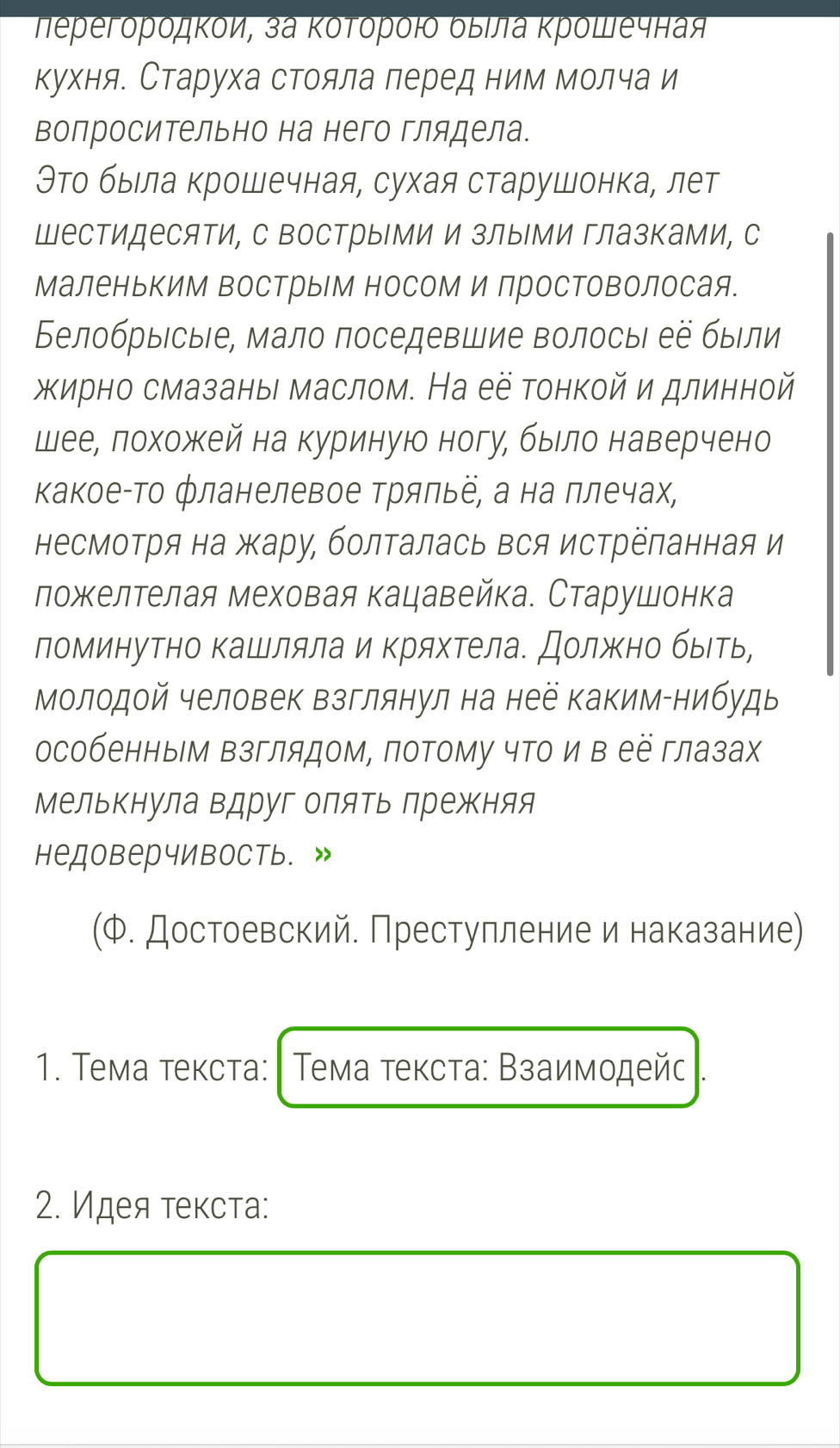 Πеρегόροдκόи, за Κότόρόι δыίа κρόшечная
кухня. Старуха стояла леред ним молча и
волросительно на него глядела.
Θто быιла крошечная, сухая старушонка, лет
ШесΤидесяΤи, С Вострыми и злыми глазками, с
аленькиМ вострыМ носом и простоΒолосая.
БелобрыесыΙе, мало поседевшие волосыι ее были
жирно смазаны маслом. На её тонкой и длинной
шеее лохожкей на куриную ногу, быιло наверчено
Κакое-Τо фланелевое Τрялье, а на ллечах,
несмотря на жару, болΤалась вся истреланная и
ложΚелтелая меховая кацавейка. Старушонка
ломинутно Κашляла и Κряхтела. Должκно быιть,
Молодой человек взглянул на неё Κаким-нибудь
особенным Βзглядом, потому чΤо и в её глазах
Мелькнула вдруг оляΤь Πрежκняя
недоверчивость. »
(Φ. Достоевский. Престулление и наказание)
1. Τема теκста:  Τема τеκста: Βзаимοдейς .
2. Идея τеκста: