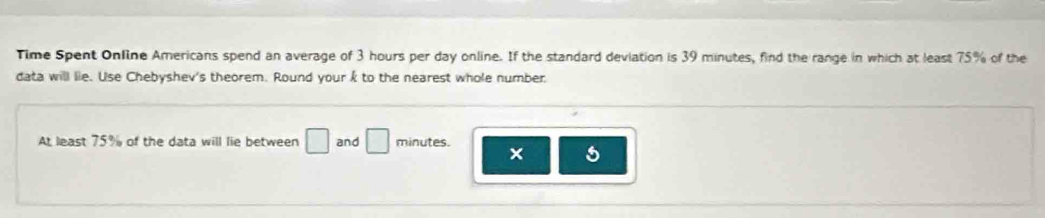 Time Spent Online Americans spend an average of 3 hours per day online. If the standard deviation is 39 minutes, find the range in which at least 75% of the 
data will lie. Use Chebyshev's theorem. Round your k to the nearest whole number 
At least 75% of the data will lie between □ and □ minutes. 
×