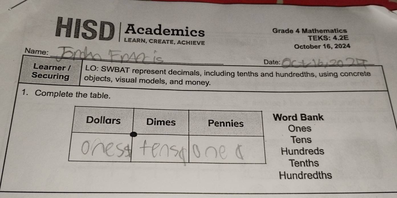 HISD Academics Grade 4 Mathematics
LEARN, CREATE, ACHIEVE TEKS: 4.2E
October 16, 2024
_
Name:
Date:_
Learner / LO: SWBAT represent decimals, including tenths and hundredths, using concrete
Securing objects, visual models, and money.
1. Complete the table.
ord Bank
Ones
Tens
Hundreds
Tenths
Hundredths