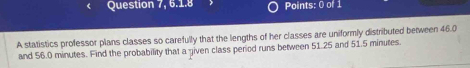 Question 7, 6.1.8 Points: 0 of 1 
A statistics professor plans classes so carefully that the lengths of her classes are uniformly distributed between 46.0
and 56.0 minutes. Find the probability that a given class period runs between 51.25 and 51.5 minutes.