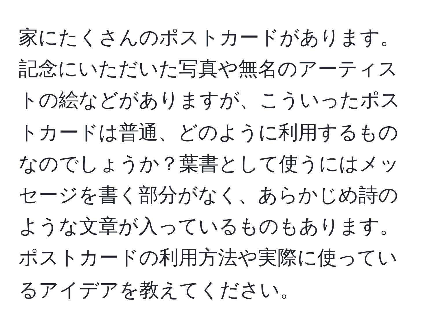 家にたくさんのポストカードがあります。記念にいただいた写真や無名のアーティストの絵などがありますが、こういったポストカードは普通、どのように利用するものなのでしょうか？葉書として使うにはメッセージを書く部分がなく、あらかじめ詩のような文章が入っているものもあります。ポストカードの利用方法や実際に使っているアイデアを教えてください。