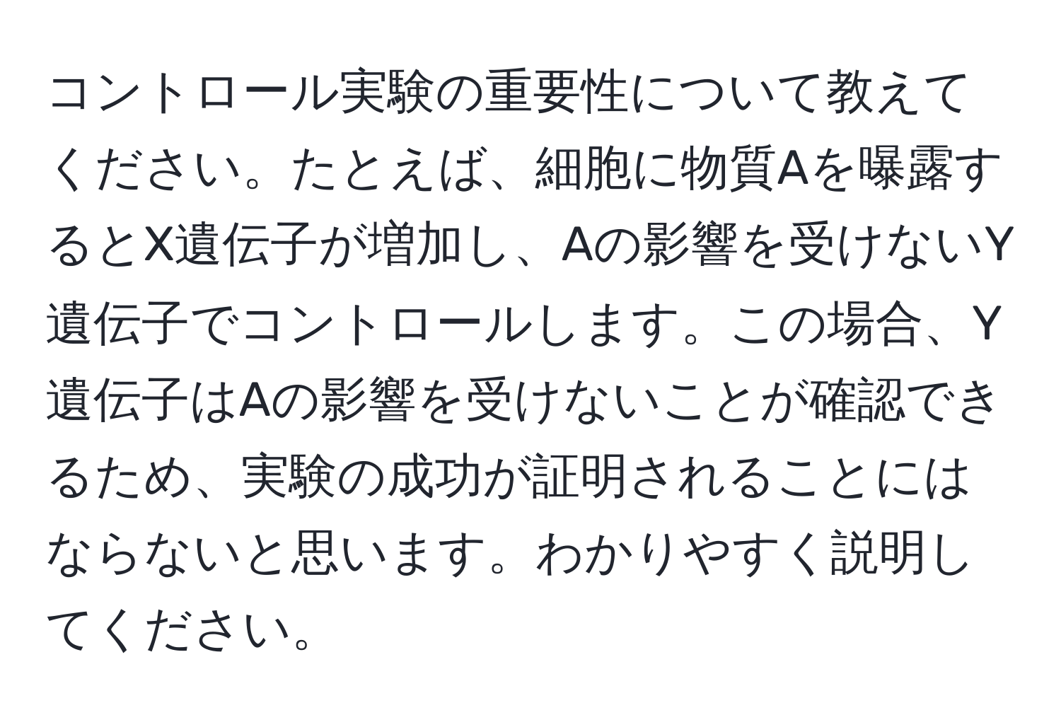 コントロール実験の重要性について教えてください。たとえば、細胞に物質Aを曝露するとX遺伝子が増加し、Aの影響を受けないY遺伝子でコントロールします。この場合、Y遺伝子はAの影響を受けないことが確認できるため、実験の成功が証明されることにはならないと思います。わかりやすく説明してください。