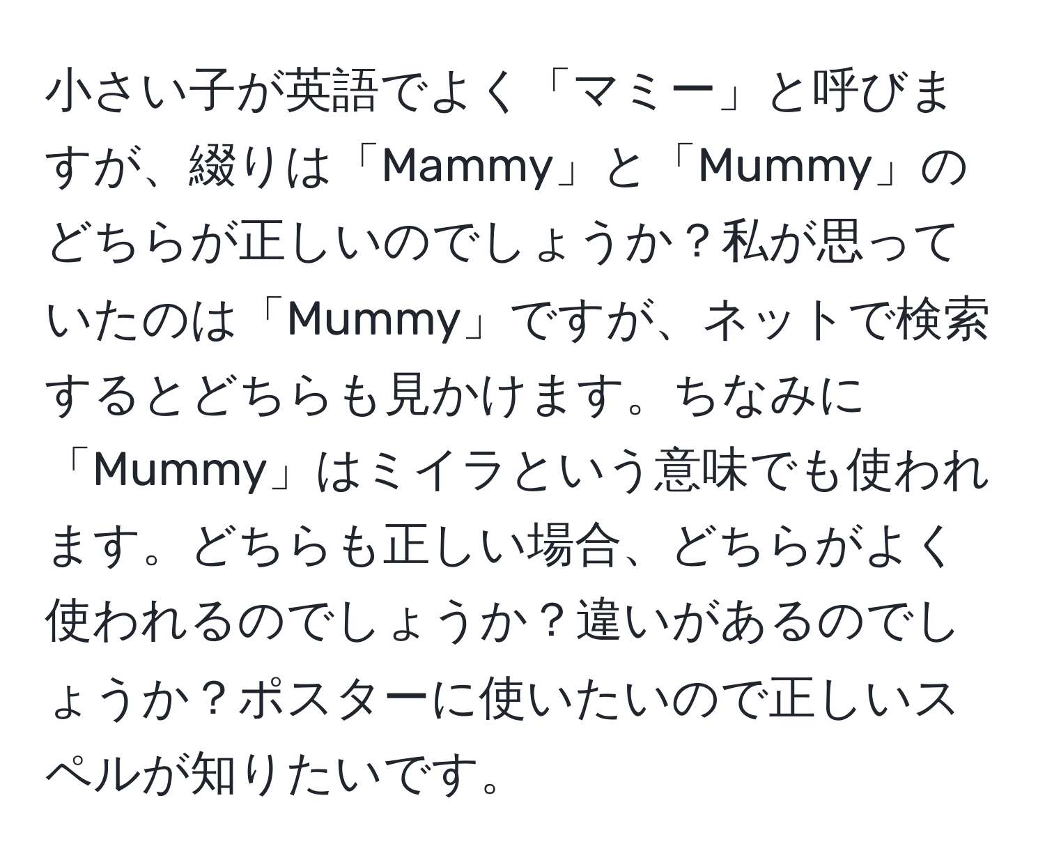 小さい子が英語でよく「マミー」と呼びますが、綴りは「Mammy」と「Mummy」のどちらが正しいのでしょうか？私が思っていたのは「Mummy」ですが、ネットで検索するとどちらも見かけます。ちなみに「Mummy」はミイラという意味でも使われます。どちらも正しい場合、どちらがよく使われるのでしょうか？違いがあるのでしょうか？ポスターに使いたいので正しいスペルが知りたいです。