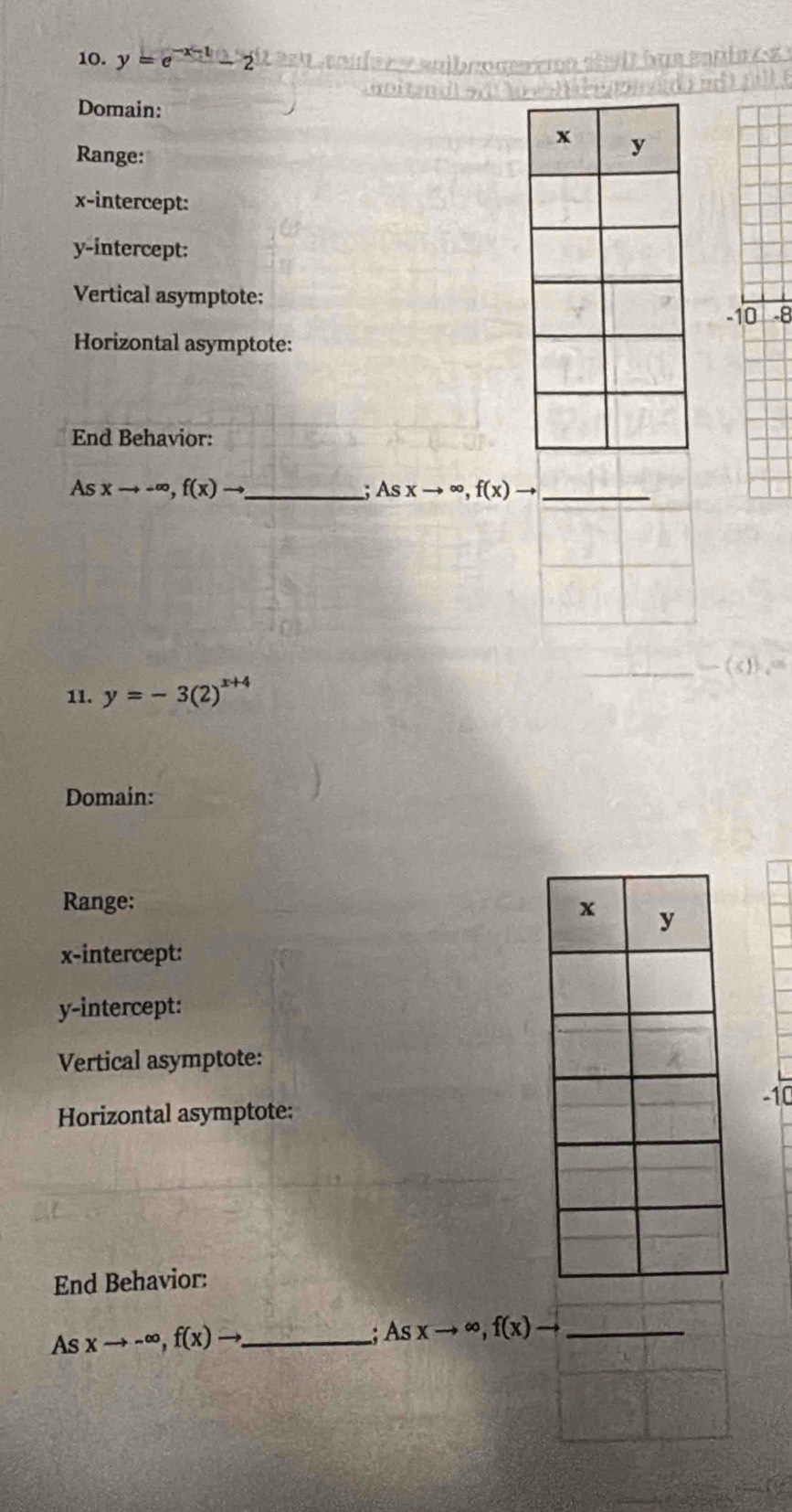 y=e^(-x-1)-2
Domain: 
Range: 
x-intercept: 
y-intercept: 
Vertical asymptote:
-10 -8
Horizontal asymptote: 
End Behavior:
Asxto -∈fty , f(x)to _ 
. Asxto ∈fty , f(x)to _ 
11. y=-3(2)^x+4
Domain: 
Range: 
x-intercept: 
y-intercept: 
Vertical asymptote: 
Horizontal asymptote: -10
End Behavior: 
As xto -∈fty , f(x)to _ . Asxto ∈fty , f(x)to _