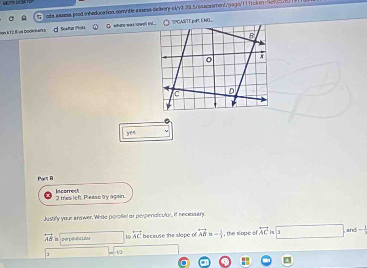 MCPS DESATOP
cdn.assess.prod.mheducation.comn/dle-assess-delivery-ui/v3.28.5/assessment/page/11?token=9e9352e3191
sion k12 fl us bookmarks Scatter Plots G where was lowell mi... TPCASTT.pdf: ENG...
B
o x
C D
yes
Part B
Incorrect
2 tries left. Please try again.
Justify your answer. Write parallel or perpendicular, if necessary.
, and
overleftrightarrow AB is perpindicular to overleftrightarrow AC because the slope of overleftrightarrow AB is - 1/3  , the slope of overleftrightarrow AC is 3 - 1/3 
3 -1/3