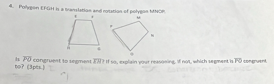 Polygon EFGH is a translation and rotation of polygon MNOP. 
Is overline PO congruent to segment overline EH ? If so, explain your reasoning. If not, which segment is overline PO congruent 
to? (3pts.)