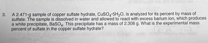 A 2.471-g sample of copper sulfate hydrate, CuSO_4· 5H_2O , is analyzed for its percent by mass of 
sulfate. The sample is dissolved in water and allowed to react with excess barium ion, which produces 
a white precipitate, BaSO_4. This precipitate has a mass of 2.308 g. What is the experimental mass 
percent of sulfate in the copper sulfate hydrate?