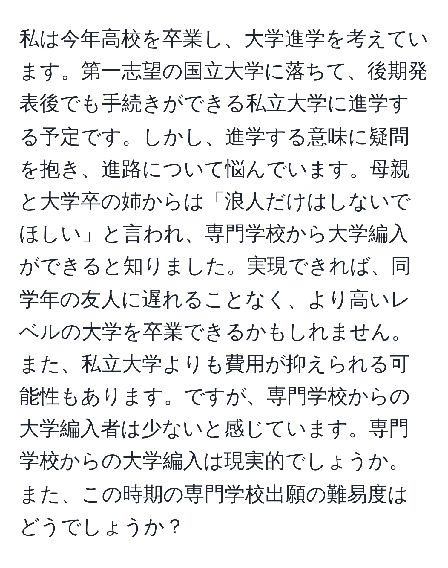 私は今年高校を卒業し、大学進学を考えています。第一志望の国立大学に落ちて、後期発表後でも手続きができる私立大学に進学する予定です。しかし、進学する意味に疑問を抱き、進路について悩んでいます。母親と大学卒の姉からは「浪人だけはしないでほしい」と言われ、専門学校から大学編入ができると知りました。実現できれば、同学年の友人に遅れることなく、より高いレベルの大学を卒業できるかもしれません。また、私立大学よりも費用が抑えられる可能性もあります。ですが、専門学校からの大学編入者は少ないと感じています。専門学校からの大学編入は現実的でしょうか。また、この時期の専門学校出願の難易度はどうでしょうか？