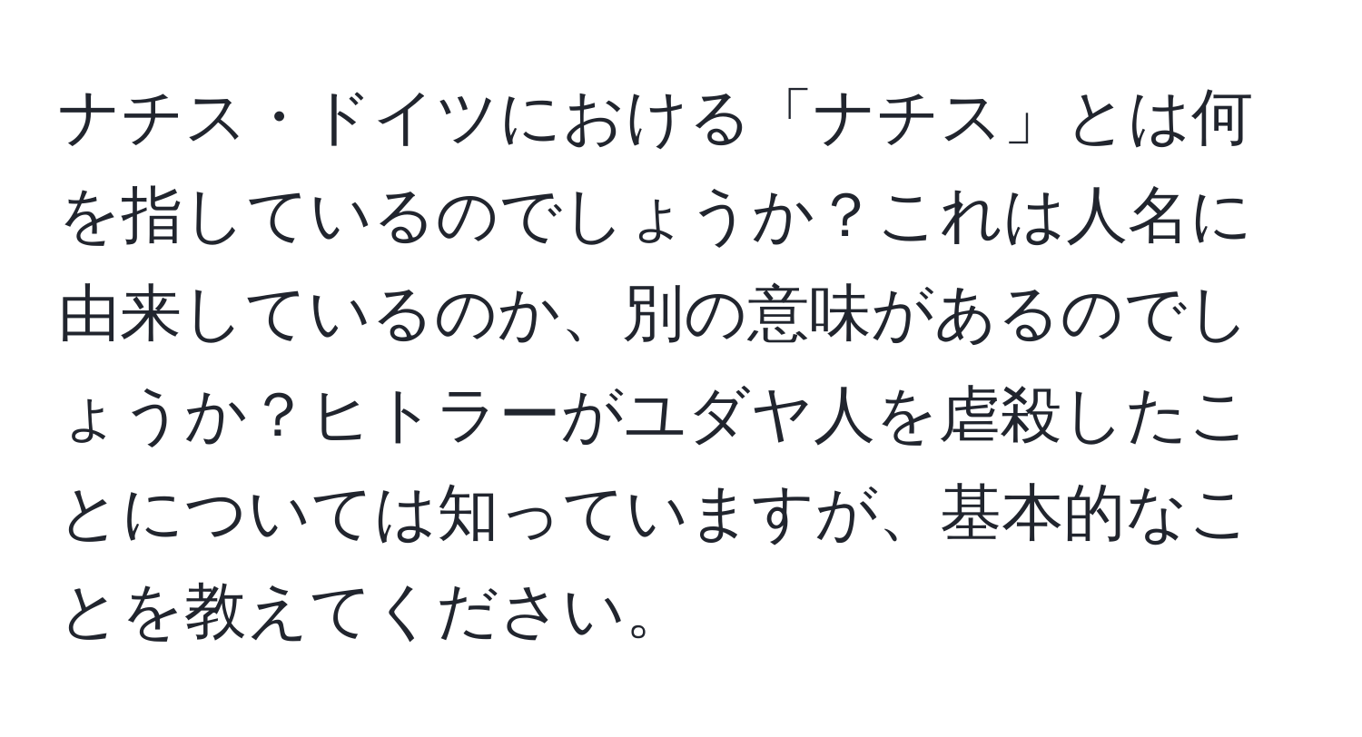 ナチス・ドイツにおける「ナチス」とは何を指しているのでしょうか？これは人名に由来しているのか、別の意味があるのでしょうか？ヒトラーがユダヤ人を虐殺したことについては知っていますが、基本的なことを教えてください。