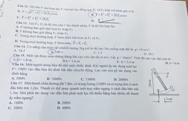 Độ lớn F của hợp lực F của hai lực đồng quy F_1 yà F_2 hợp với nhan góc α là:
A. F=sqrt (F_1)^2+F_2^(2+2F_1)F_2cos alpha 
C. F=F_1^(2+F_2^2+2F_1)F_2
B. F=F_1^(2+F_2^2+2F_1)F_2 COSα
D.
Câu 13. Gọi F_10F_2 là độ lớn của 2 lực thành phần, F là độ lớn hợp lực
A. F không bao giờ nhỏ hơn F_3 hoặc F_2
B. F không bao giờ bǎng F_1 hoặc F_2
C. Trong mọi trường hợp, F luôn luôn lớn hơn cả F_3 và F_2
D. Trong mọi trường hợp, F thôa mãn: overline F=overline F_1+overline F_2
Câu 14. Cơ năng của một vật cókhổi lượng 2kg rơi từ độ cao 5m xuống mặt đất là: g=10m/s^2.
A. 10 J B. 100 J C. 5 J D. 50 J
Cầu 15. Một vật được ném thắng đứng lên cao với vận tốc 6 m/s. Lầy g=10m/s^2. Tinh độ cao cực đại của nó.
A.h=1.8m.
B.h=3.6m.
C. h=2,4m
D. h=6m
Cầu 16. Một người dùng bủa để nhổ một chiếc đinh. Khi người ấy tác dụng một lực
F=100N vào đầu bủa thì đinh bắt đầu chuyển động. Lực cản của gỗ tác dụng vào
đình bàng
A. 500N. B. 1 000N. C. 1500N. D. 2000N.
Câu 17. Một thanh chăn đường dài 7,8m, có trọng lượng 2100N và có trọng tâm ở cách 
đầu bên trái 1,2m. Thanh có thể quay quanh một trục nằm ngang ở cách đầu bên trái
1,5m. Hỏi phái tác dụng vào đầu bên phải một lực tối thiểu bằng bao nhiêu đề thanh
ẩy nằm ngang?
A. 100N. B. 200N.
C. 300N. D. 400N.