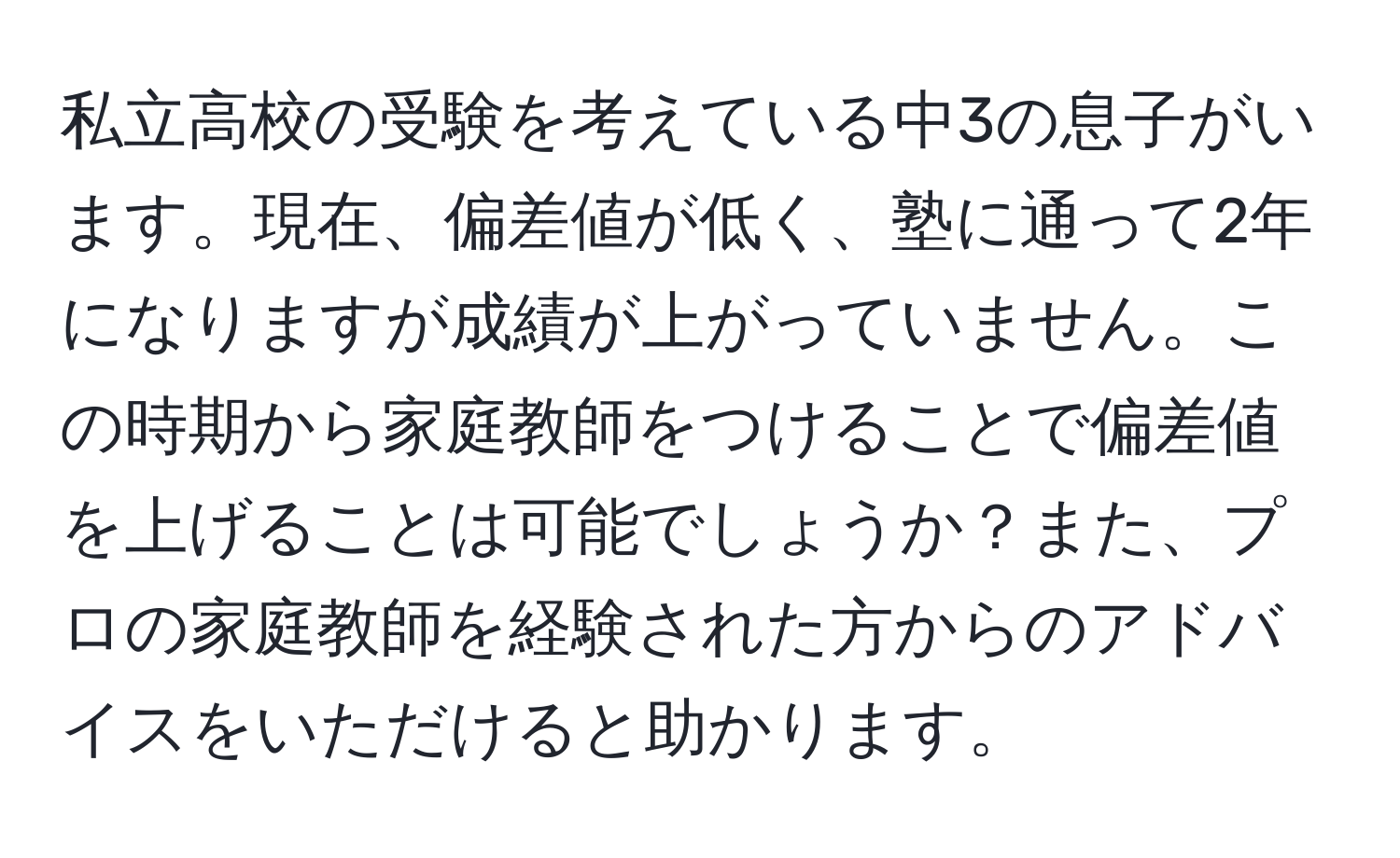 私立高校の受験を考えている中3の息子がいます。現在、偏差値が低く、塾に通って2年になりますが成績が上がっていません。この時期から家庭教師をつけることで偏差値を上げることは可能でしょうか？また、プロの家庭教師を経験された方からのアドバイスをいただけると助かります。