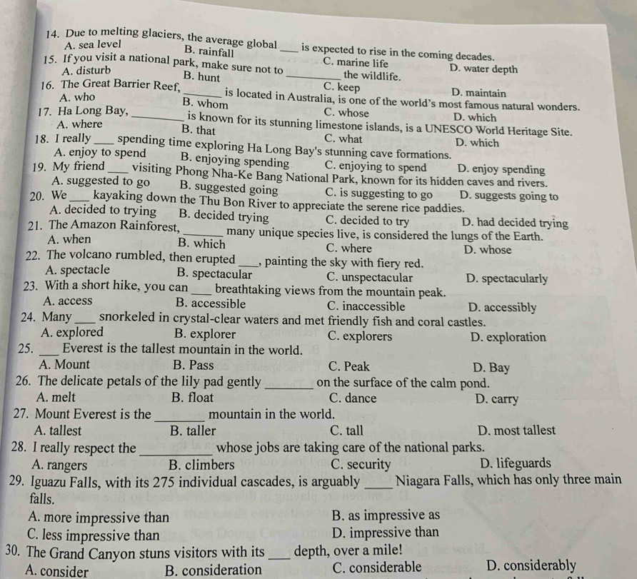 A. sea level
14. Due to melting glaciers, the average global _is expected to rise in the coming decades.
B. rainfall C. marine life
15. If you visit a national park, make sure not to_ the wildlife. D. water depth
A. disturb
B. hunt C. keep
16. The Great Barrier Reef,_ is located in Australia, is one of the world’s most famous natural wonders.
A. who
D. maintain
B. whom C. whose D. which
17. Ha Long Bay, _is known for its stunning limestone islands, is a UNESCO World Heritage Site.
A. where
B. that C. what D. which
18. I really_ spending time exploring Ha Long Bay's stunning cave formations.
A. enjoy to spend B. enjoying spending C. enjoying to spend D. enjoy spending
19. My friend _visiting Phong Nha-Ke Bang National Park, known for its hidden caves and rivers.
A. suggested to go B. suggested going C. is suggesting to go D. suggests going to
20. We _kayaking down the Thu Bon River to appreciate the serene rice paddies.
A. decided to trying B. decided trying C. decided to try D. had decided trying
21. The Amazon Rainforest, _many unique species live, is considered the lungs of the Earth.
B. which
A. when C. where D. whose
22. The volcano rumbled, then erupted _, painting the sky with fiery red.
A. spectacle B. spectacular C. unspectacular D. spectacularly
23. With a short hike, you can_ breathtaking views from the mountain peak.
A. access B. accessible C. inaccessible D. accessibly
24. Many_ snorkeled in crystal-clear waters and met friendly fish and coral castles.
A. explored B. explorer C. explorers D. exploration
25. _Everest is the tallest mountain in the world.
A. Mount B. Pass C. Peak D. Bay
26. The delicate petals of the lily pad gently _on the surface of the calm pond.
A. melt B. float C. dance D. carry
_
27. Mount Everest is the mountain in the world.
A. tallest B. taller C. tall D. most tallest
28. I really respect the _whose jobs are taking care of the national parks.
A. rangers B. climbers C. security D. lifeguards
29. Iguazu Falls, with its 275 individual cascades, is arguably _Niagara Falls, which has only three main
falls.
A. more impressive than B. as impressive as
C. less impressive than D. impressive than
30. The Grand Canyon stuns visitors with its _depth, over a mile!
A. consider B. consideration C. considerable D. considerably