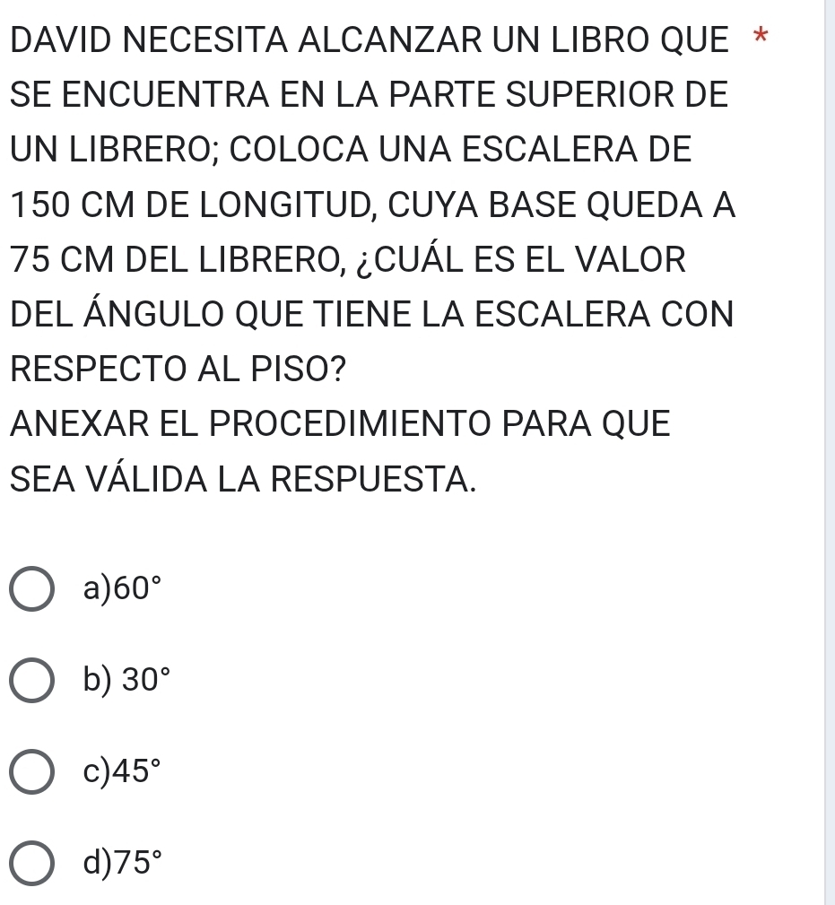 DAVID NECESITA ALCANZAR UN LIBRO QUE *
SE ENCUENTRA EN LA PARTE SUPERIOR DE
UN LIBRERO; COLOCA UNA ESCALERA DE
150 CM DE LONGITUD, CUYA BASE QUEDA A
75 CM DEL LIBRERO, ¿CUÁL ES EL VALOR
DEL ÁNGULO QUE TIENE LA ESCALERA CON
RESPECTO AL PISO?
ANEXAR EL PROCEDIMIENTO PARA QUE
SEA VÁLIDA LA RESPUESTA.
a) 60°
b) 30°
c) 45°
d) 75°