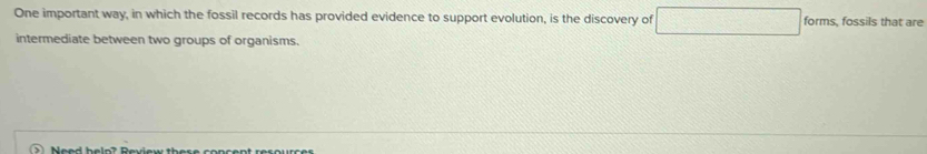 One important way, in which the fossil records has provided evidence to support evolution, is the discovery of □ forms, fossils that are 
intermediate between two groups of organisms.