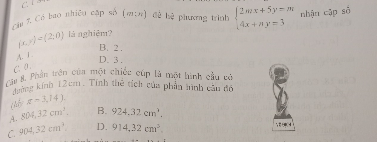 C. 1 8
Câu 7. Có bao nhiêu cặp số (m;n) đềể hệ phương trình beginarrayl 2mx+5y=m 4x+ny=3endarray. nhận cặp số
(x,y)=(2;0) là nghiệm?
B. 2.
A. 1.
D. 3.
C. 0.
Câu 8. Phần trên của một chiếc cúp là một hình cầu có
đường kính 12cm. Tính thể tích của phần hình cầu đó
(lấy π approx 3,14).
A. 804, 32cm^3.
B. 924, 32cm^3.
C. 904, 32cm^3. D. 914, 32cm^3. 
Vô ĐịCH