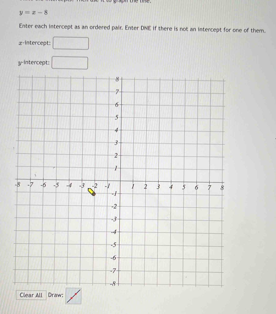 graph the tihe.
y=x-8
Enter each intercept as an ordered pair. Enter DNE if there is not an intercept for one of them.
x-intercept:
y-intercept: □