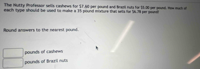 The Nutty Professor sells cashews for $7.60 per pound and Brazil nuts for $5.00 per pound. How much of
each type should be used to make a 35 pound mixture that sells for $6.78 per pound?
Round answers to the nearest pound.
pounds of cashews
pounds of Brazil nuts