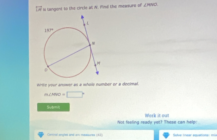 overleftrightarrow LM is tangent to the circle at N. Find the measure of ∠ MNO.
Write your answer as a whole number or a decimal.
m∠ MNO=□°
Submit
Work it out
Not feeling ready yet? These can help:
Central angles and arc measures (42) Solve linear equations: mix