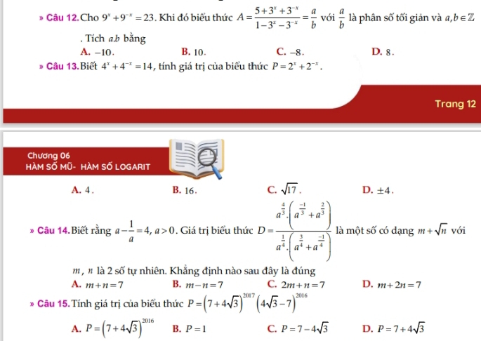 Câu 12.Cho 9^x+9^(-x)=23. Khi đó biểu thức A= (5+3^x+3^(-x))/1-3^x-3^(-x) = a/b  với  a/b  là phân số tối giản và a, b∈ Z. Tích a. b bằng
A. -10. B. 10. C. -8. D. 8.
* Câu 13.Biết 4^x+4^(-x)=14 , tính giá trị của biểu thức P=2^x+2^(-x). 
Trang 12
Chương 06
HÀM SỐ Mũ- HÀM SỐ LOGARIT
A. 4. B. 16. C. sqrt(17). D. ± 4. 
* Câu 14.Biết rằng a- 1/a =4, a>0. Giá trị biểu thức D=frac a^(frac 4)3· (a^(frac -1)3+a^(frac 2)3)a^(frac 1)3· (a^(frac 2)+a^(frac -1)4) là một số có dạng m+sqrt(n) với
m,n là2 ewidehat O * tự nhiên. Khẳng định nào sau đây là đúng
A. m+n=7 B. m-n=7 C. 2m+n=7 D. m+2n=7
* Câu 15. Tính giá trị của biểu thức P=(7+4sqrt(3))^2017 (4sqrt(3)-7)^2016
A. P=(7+4sqrt(3))^2016 B. P=1 C. P=7-4sqrt(3) D. P=7+4sqrt(3)