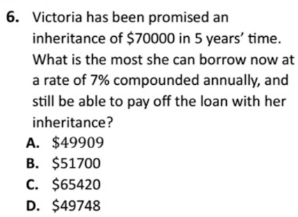 Victoria has been promised an
inheritance of $70000 in 5 years ’ time.
What is the most she can borrow now at
a rate of 7% compounded annually, and
still be able to pay off the loan with her
inheritance?
A. $49909
B. $51700
C. $65420
D. $49748