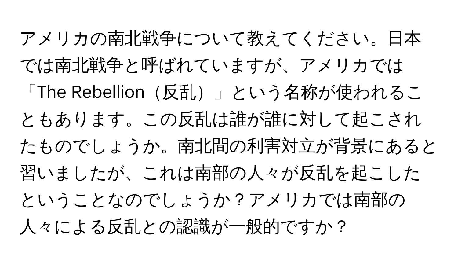 アメリカの南北戦争について教えてください。日本では南北戦争と呼ばれていますが、アメリカでは「The Rebellion反乱」という名称が使われることもあります。この反乱は誰が誰に対して起こされたものでしょうか。南北間の利害対立が背景にあると習いましたが、これは南部の人々が反乱を起こしたということなのでしょうか？アメリカでは南部の人々による反乱との認識が一般的ですか？