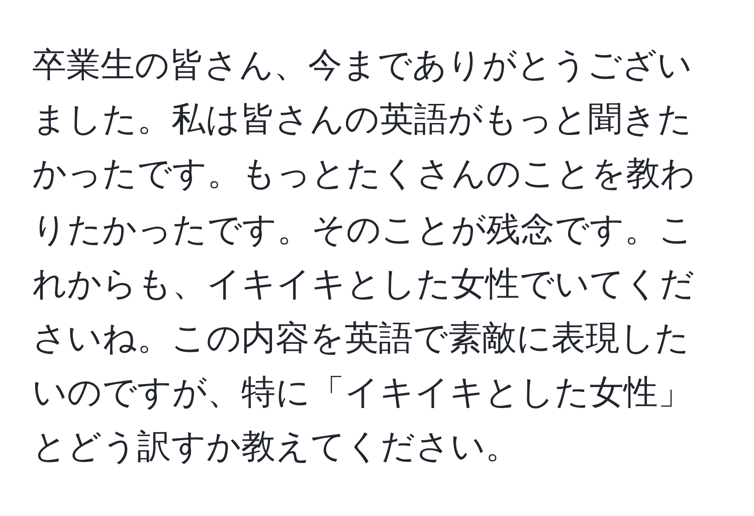 卒業生の皆さん、今までありがとうございました。私は皆さんの英語がもっと聞きたかったです。もっとたくさんのことを教わりたかったです。そのことが残念です。これからも、イキイキとした女性でいてくださいね。この内容を英語で素敵に表現したいのですが、特に「イキイキとした女性」とどう訳すか教えてください。