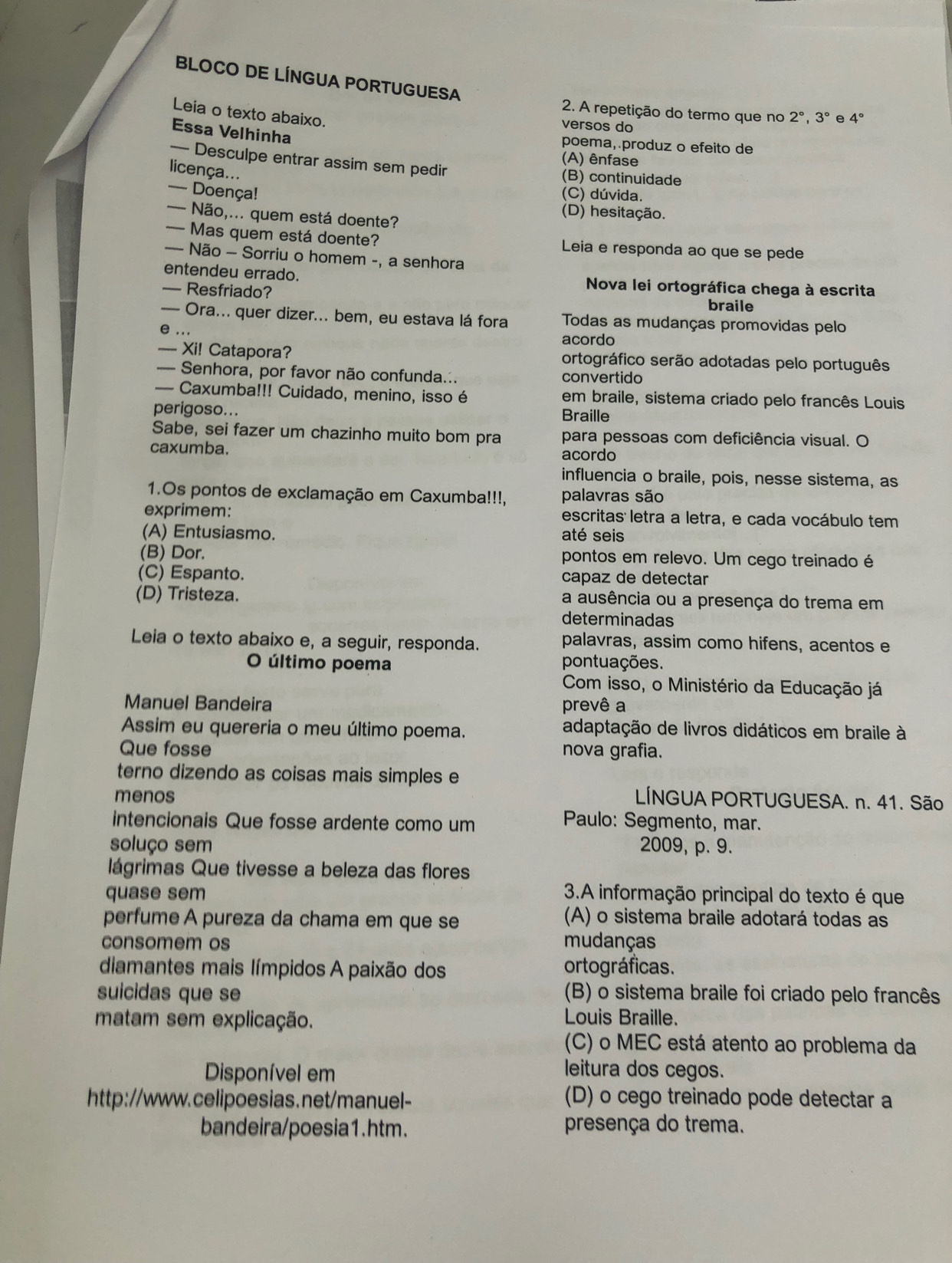 BLOCO DE LÍNGUA PORTUGUESA
2. A repetição do termo que no 2°,3° e 4°
Leia o texto abaixo.
versos do
Essa Velhinha
poema, produz o efeito de
— Desculpe entrar assim sem pedir
(A) ênfase
licença...
(B) continuidade
— Doença! (C) dúvida.
(D) hesitação.
— Não,... quem está doente?
— Mas quem está doente? Leia e responda ao que se pede
— Não - Sorriu o homem -, a senhora
entendeu errado.  Nova lei ortográfica chega à escrita
— Resfriado? braile
— Ora... quer dizer... bem, eu estava lá fora Todas as mudanças promovidas pelo
e ...
acordo
— Xi! Catapora? ortográfico serão adotadas pelo português
— Senhora, por favor não confunda... convertido
— Caxumba!!! Cuidado, menino, isso é em braile, sistema criado pelo francês Louis
perigoso... Braille
Sabe, sei fazer um chazinho muito bom pra para pessoas com deficiência visual. O
caxumba. acordo
influencia o braile, pois, nesse sistema, as
1.Os pontos de exclamação em Caxumba!!!, palavras são
exprimem: escritas letra a letra, e cada vocábulo tem
(A) Entusiasmo. até seis
(B) Dor. pontos em relevo. Um cego treinado é
(C) Espanto. capaz de detectar
(D) Tristeza. a ausência ou a presença do trema em
determinadas
Leia o texto abaixo e, a seguir, responda. palavras, assim como hifens, acentos e
O último poema pontuações.
Com isso, o Ministério da Educação já
Manuel Bandeira prevê a
Assim eu quereria o meu último poema. adaptação de livros didáticos em braile à
Que fosse nova grafia.
terno dizendo as coisas mais simples e
menos  LÍNGUA PORTUGUESA. n. 41. São
intencionais Que fosse ardente como um
Paulo: Segmento, mar.
soluço sem 2009, p. 9.
lágrimas Que tivesse a beleza das flores
quase sem  3.A informação principal do texto é que
perfume A pureza da chama em que se (A) o sistema braile adotará todas as
consomem os mudanças
diamantes mais límpidos A paixão dos ortográficas.
suicidas que se (B) o sistema braile foi criado pelo francês
matam sem explicação. Louis Braille.
(C) o MEC está atento ao problema da
Disponível em
leitura dos cegos.
http://www.celipoesias.net/manuel- (D) o cego treinado pode detectar a
bandeira/poesia1.htm. presença do trema.