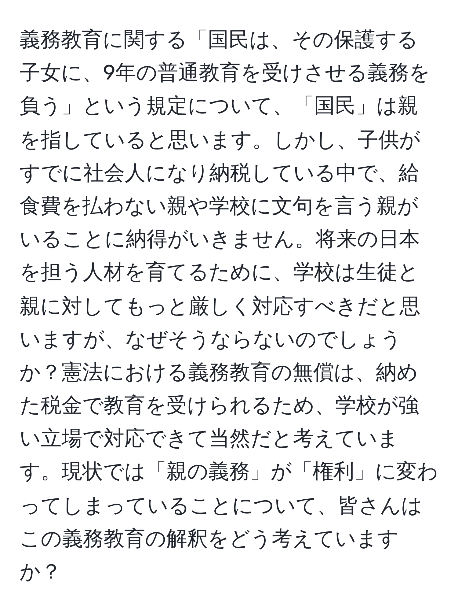 義務教育に関する「国民は、その保護する子女に、9年の普通教育を受けさせる義務を負う」という規定について、「国民」は親を指していると思います。しかし、子供がすでに社会人になり納税している中で、給食費を払わない親や学校に文句を言う親がいることに納得がいきません。将来の日本を担う人材を育てるために、学校は生徒と親に対してもっと厳しく対応すべきだと思いますが、なぜそうならないのでしょうか？憲法における義務教育の無償は、納めた税金で教育を受けられるため、学校が強い立場で対応できて当然だと考えています。現状では「親の義務」が「権利」に変わってしまっていることについて、皆さんはこの義務教育の解釈をどう考えていますか？